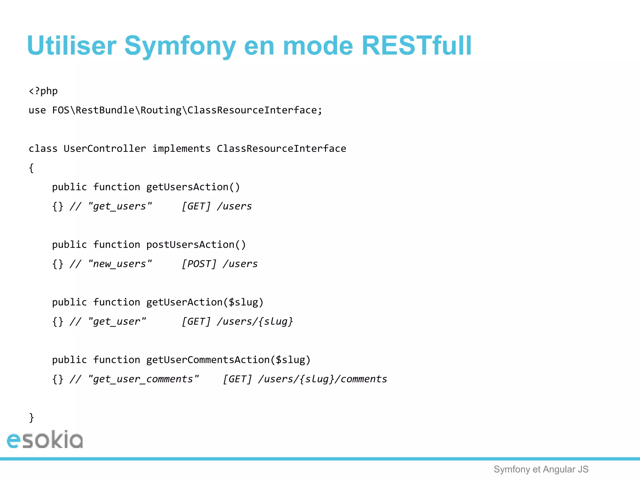 Symfony et Angular JS
Utiliser Symfony en mode RESTfull
<?php
use FOSRestBundleRoutingClassResourceInterface;
class UserController implements ClassResourceInterface
{
public function getUsersAction()
{} // "get_users" [GET] /users
public function postUsersAction()
{} // "new_users" [POST] /users
public function getUserAction($slug)
{} // "get_user" [GET] /users/{slug}
public function getUserCommentsAction($slug)
{} // "get_user_comments" [GET] /users/{slug}/comments
}
 