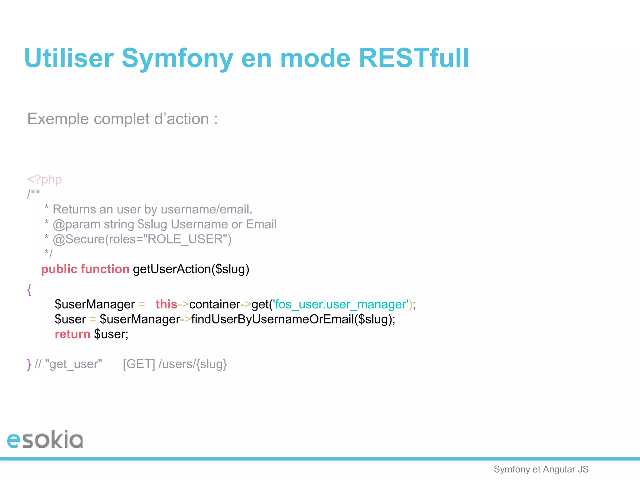Symfony et Angular JS
Exemple complet d’action :
<?php
/**
* Returns an user by username/email.
* @param string $slug Username or Email
* @Secure(roles="ROLE_USER")
*/
public function getUserAction($slug)
{
$userManager = $this->container->get('fos_user.user_manager');
$user = $userManager->findUserByUsernameOrEmail($slug);
return $user;
} // "get_user" [GET] /users/{slug}
Utiliser Symfony en mode RESTfull
 