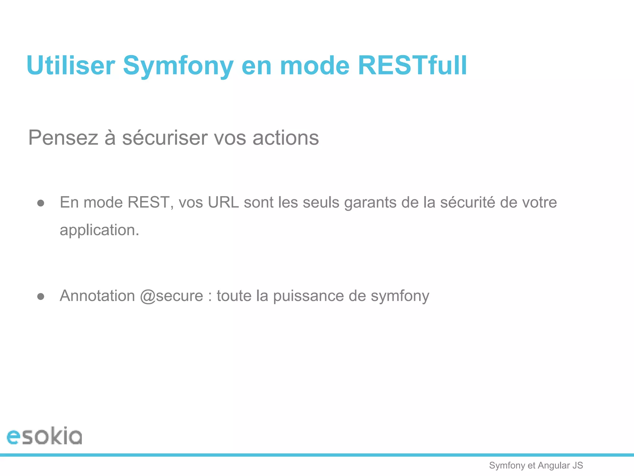 Symfony et Angular JS
Pensez à sécuriser vos actions
● En mode REST, vos URL sont les seuls garants de la sécurité de votre
application.
● Annotation @secure : toute la puissance de symfony
Utiliser Symfony en mode RESTfull
 