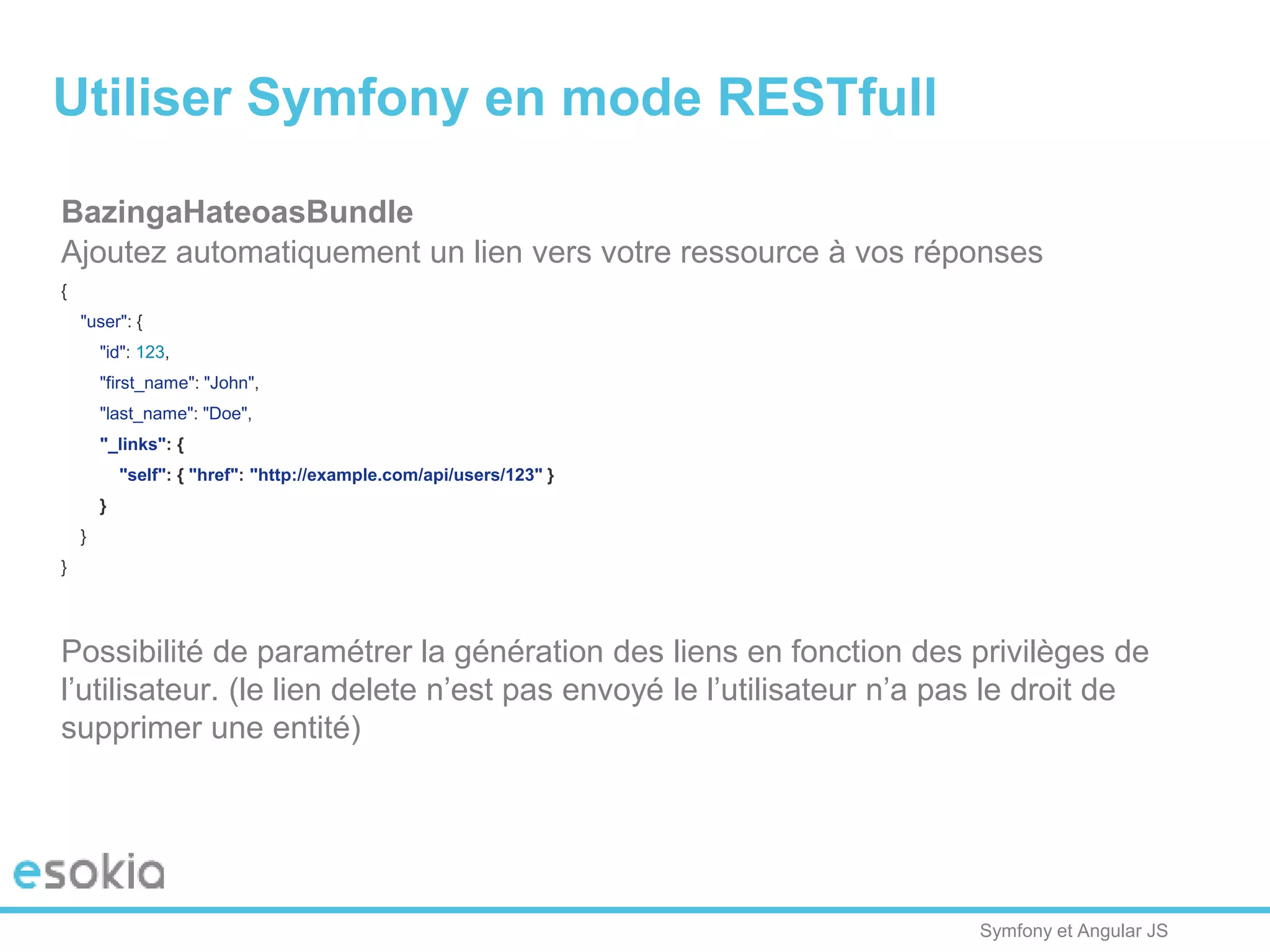 Symfony et Angular JS
BazingaHateoasBundle
Ajoutez automatiquement un lien vers votre ressource à vos réponses
{
"user": {
"id": 123,
"first_name": "John",
"last_name": "Doe",
"_links": {
"self": { "href": "http://example.com/api/users/123" }
}
}
}
Possibilité de paramétrer la génération des liens en fonction des privilèges de
l’utilisateur. (le lien delete n’est pas envoyé le l’utilisateur n’a pas le droit de
supprimer une entité)
Utiliser Symfony en mode RESTfull
 