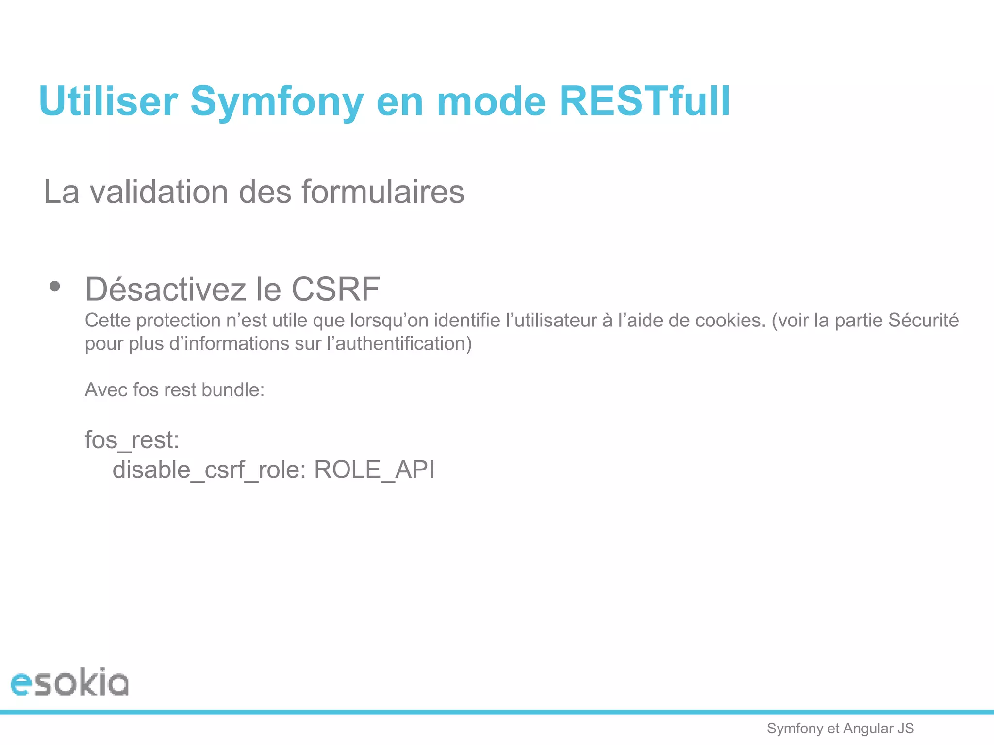 Symfony et Angular JS
La validation des formulaires
• Désactivez le CSRF
Cette protection n’est utile que lorsqu’on identifie l’utilisateur à l’aide de cookies. (voir la partie Sécurité
pour plus d’informations sur l’authentification)
Avec fos rest bundle:
fos_rest:
disable_csrf_role: ROLE_API
Utiliser Symfony en mode RESTfull
 