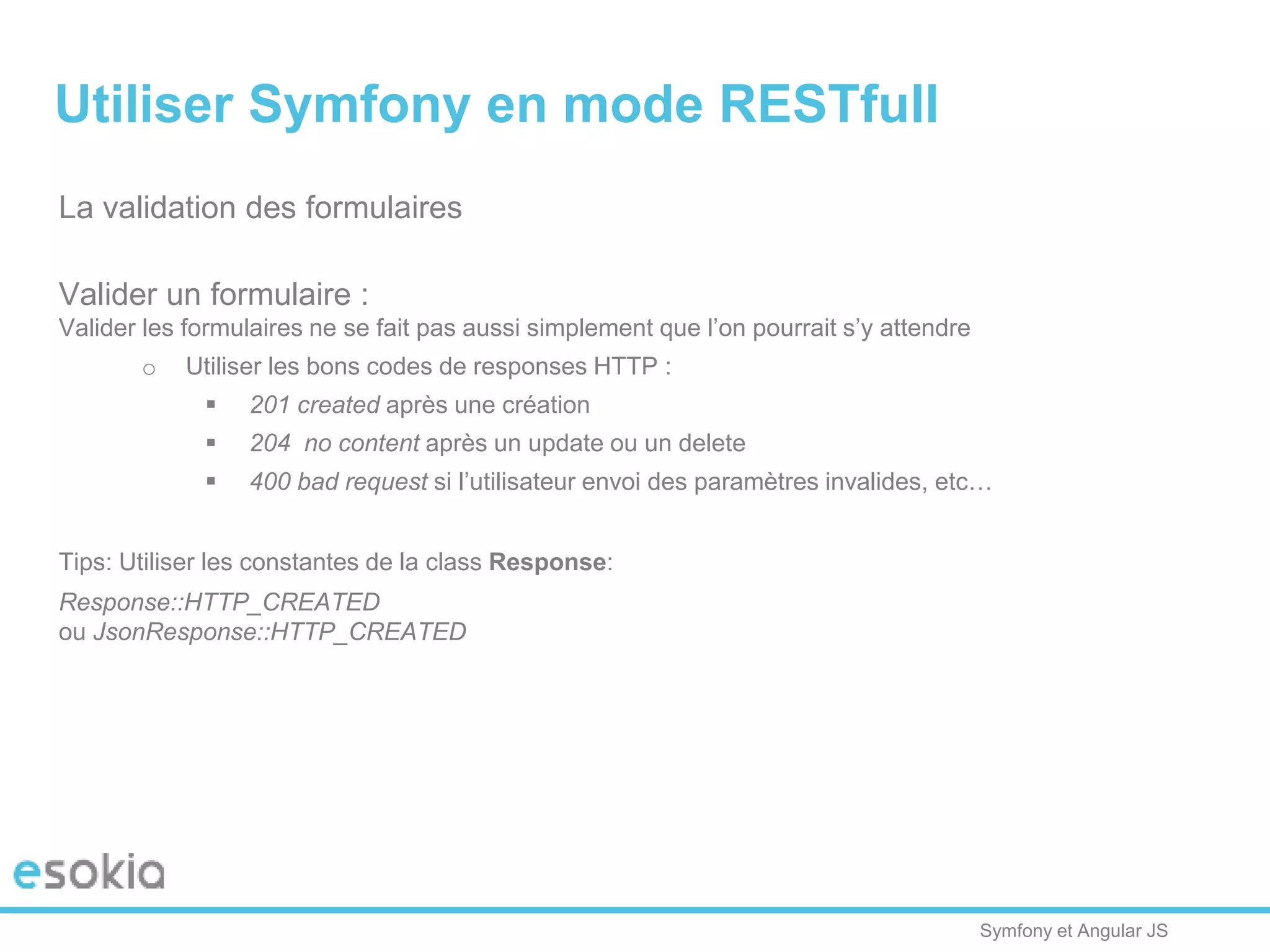 Symfony et Angular JS
La validation des formulaires
Valider un formulaire :
Valider les formulaires ne se fait pas aussi simplement que l’on pourrait s’y attendre
o Utiliser les bons codes de responses HTTP :
 201 created après une création
 204 no content après un update ou un delete
 400 bad request si l’utilisateur envoi des paramètres invalides, etc…
Tips: Utiliser les constantes de la class Response:
Response::HTTP_CREATED
ou JsonResponse::HTTP_CREATED
Utiliser Symfony en mode RESTfull
 