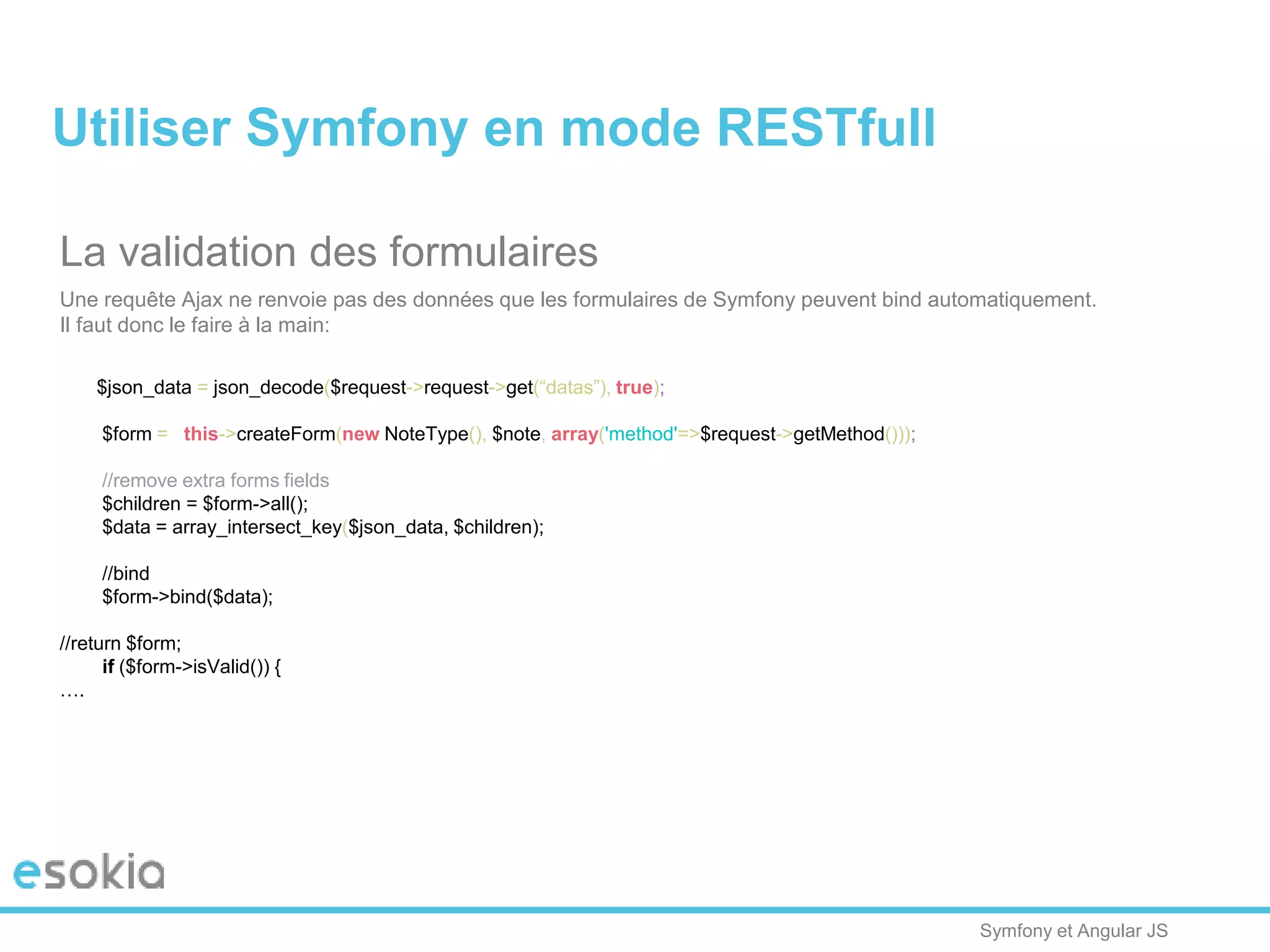 Symfony et Angular JS
La validation des formulaires
Une requête Ajax ne renvoie pas des données que les formulaires de Symfony peuvent bind automatiquement.
Il faut donc le faire à la main:
$json_data = json_decode($request->request->get(“datas”), true);
$form = $this->createForm(new NoteType(), $note, array('method'=>$request->getMethod()));
//remove extra forms fields
$children = $form->all();
$data = array_intersect_key($json_data, $children);
//bind
$form->bind($data);
//return $form;
if ($form->isValid()) {
….
Utiliser Symfony en mode RESTfull
 
