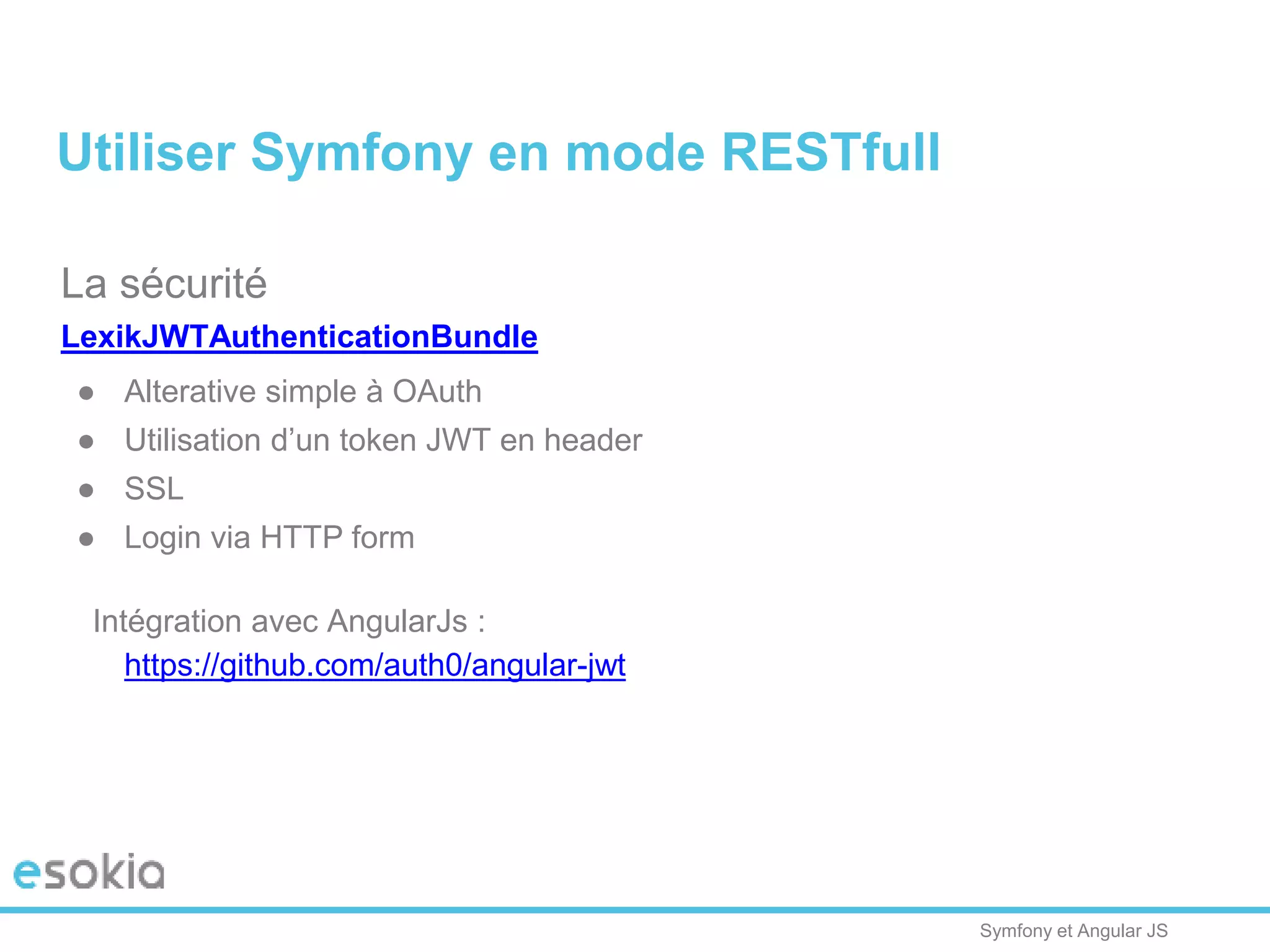 Symfony et Angular JS
La sécurité
LexikJWTAuthenticationBundle
● Alterative simple à OAuth
● Utilisation d’un token JWT en header
● SSL
● Login via HTTP form
Intégration avec AngularJs :
https://github.com/auth0/angular-jwt
Utiliser Symfony en mode RESTfull
 