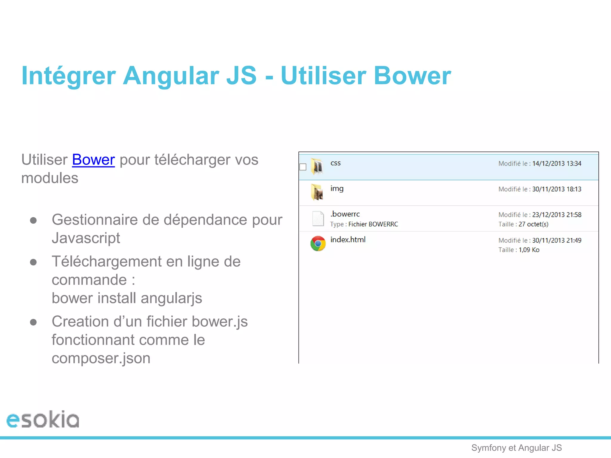 Symfony et Angular JS
Utiliser Bower pour télécharger vos
modules
● Gestionnaire de dépendance pour
Javascript
● Téléchargement en ligne de
commande :
bower install angularjs
● Creation d’un fichier bower.js
fonctionnant comme le
composer.json
Intégrer Angular JS - Utiliser Bower
 