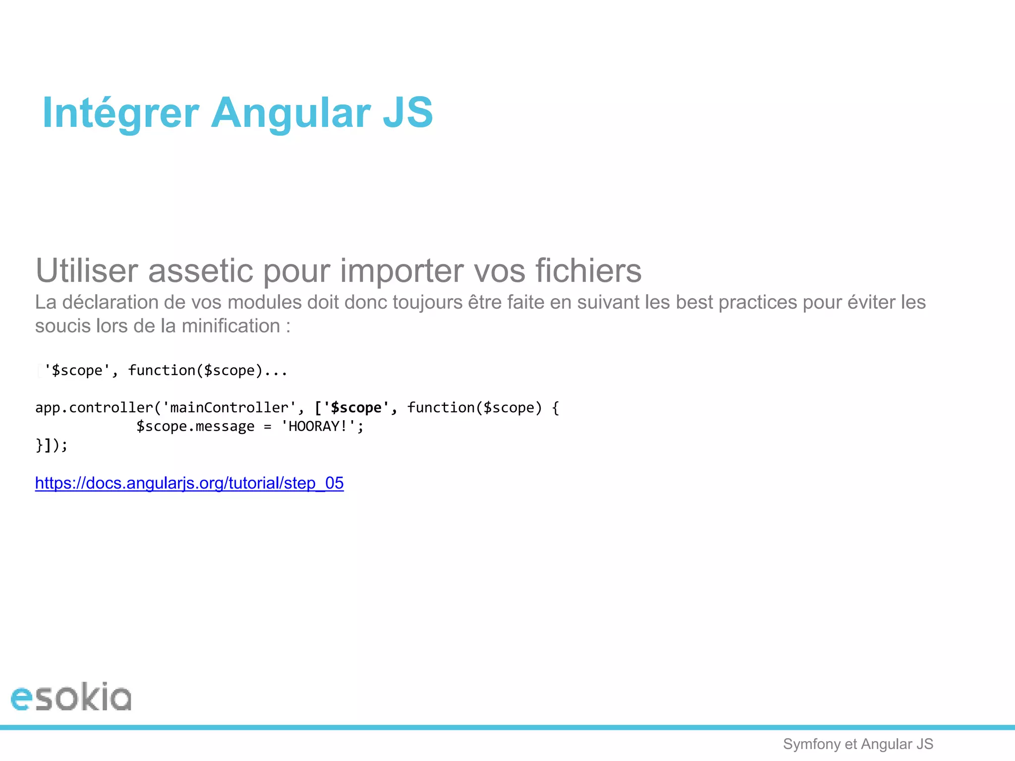 Symfony et Angular JS
Utiliser assetic pour importer vos fichiers
La déclaration de vos modules doit donc toujours être faite en suivant les best practices pour éviter les
soucis lors de la minification :
['$scope', function($scope)...
app.controller('mainController', ['$scope', function($scope) {
$scope.message = 'HOORAY!';
}]);
https://docs.angularjs.org/tutorial/step_05
Intégrer Angular JS
 