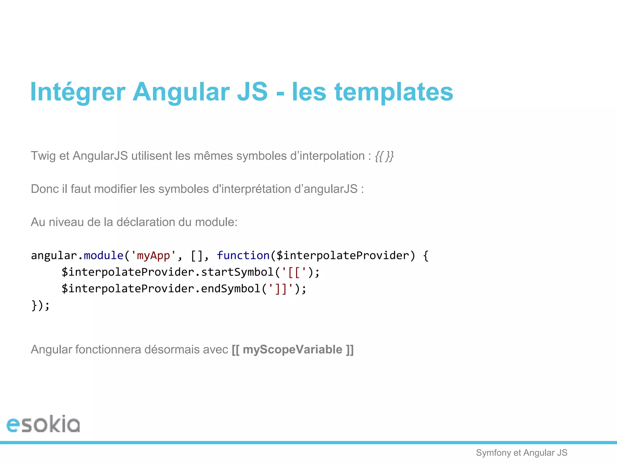 Symfony et Angular JS
Twig et AngularJS utilisent les mêmes symboles d’interpolation : {{ }}
Donc il faut modifier les symboles d'interprétation d’angularJS :
Au niveau de la déclaration du module:
angular.module('myApp', [], function($interpolateProvider) {
$interpolateProvider.startSymbol('[[');
$interpolateProvider.endSymbol(']]');
});
Angular fonctionnera désormais avec [[ myScopeVariable ]]
Intégrer Angular JS - les templates
 