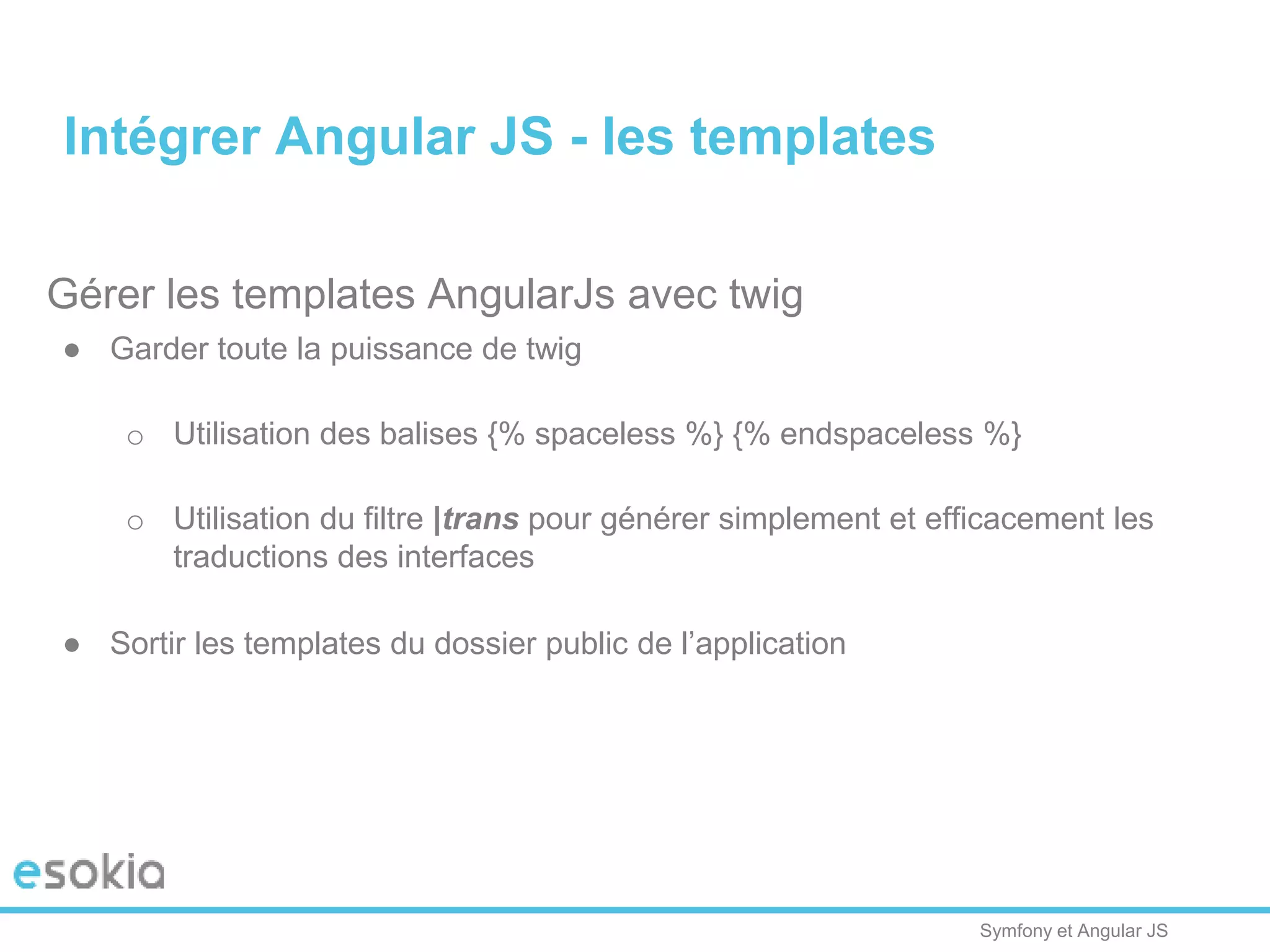 Symfony et Angular JS
Gérer les templates AngularJs avec twig
● Garder toute la puissance de twig
o Utilisation des balises {% spaceless %} {% endspaceless %}
o Utilisation du filtre |trans pour générer simplement et efficacement les
traductions des interfaces
● Sortir les templates du dossier public de l’application
Intégrer Angular JS - les templates
 