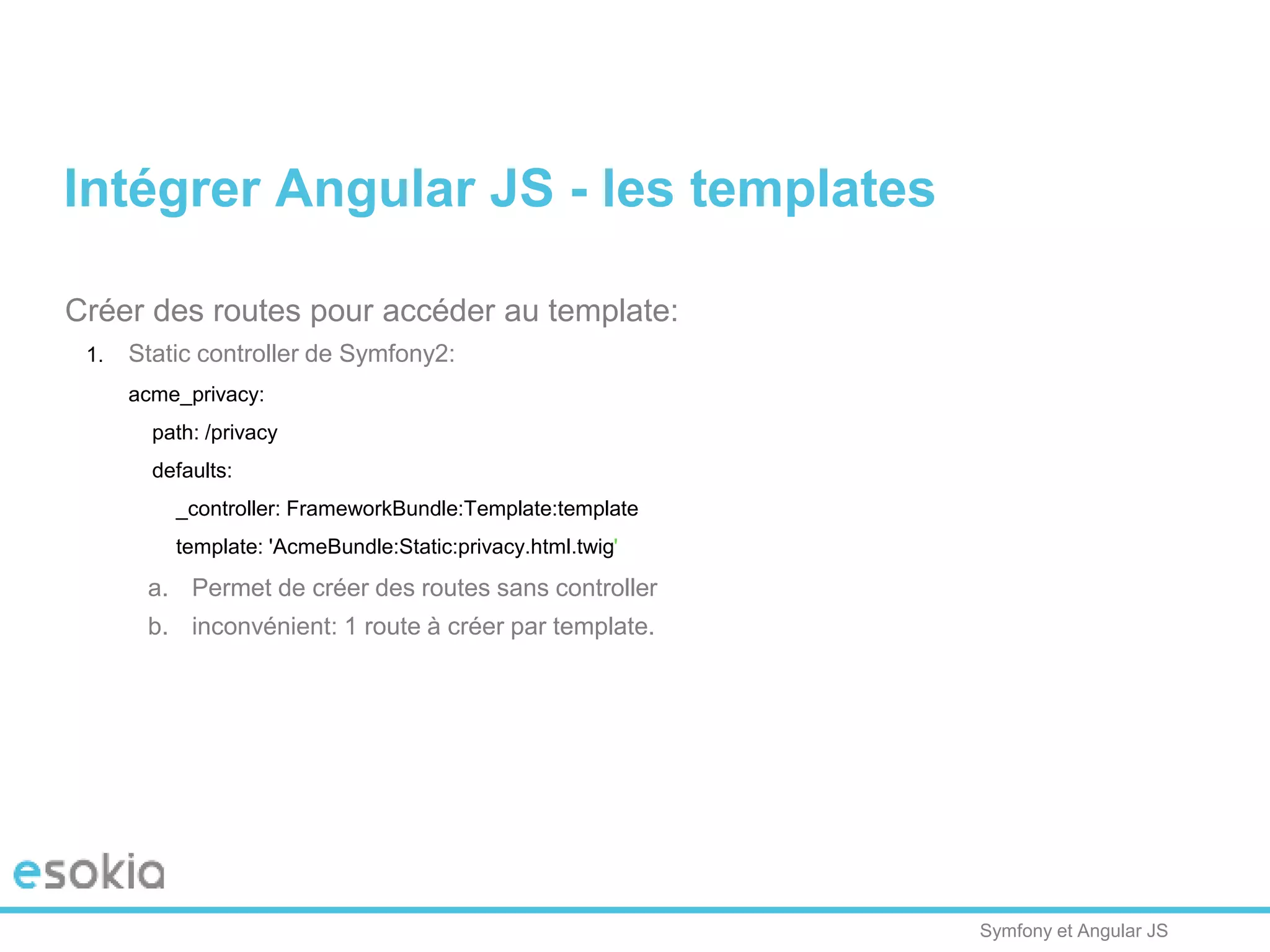 Symfony et Angular JS
Créer des routes pour accéder au template:
1. Static controller de Symfony2:
acme_privacy:
path: /privacy
defaults:
_controller: FrameworkBundle:Template:template
template: 'AcmeBundle:Static:privacy.html.twig'
a. Permet de créer des routes sans controller
b. inconvénient: 1 route à créer par template.
Intégrer Angular JS - les templates
 
