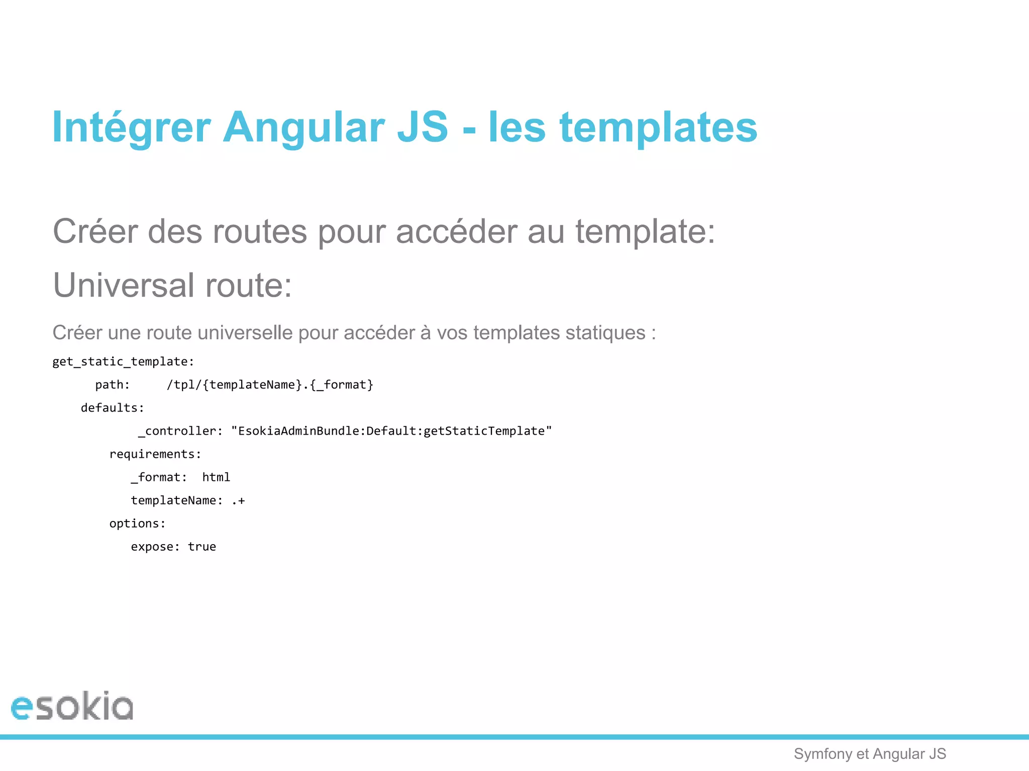 Symfony et Angular JS
Créer des routes pour accéder au template:
Universal route:
Créer une route universelle pour accéder à vos templates statiques :
get_static_template:
path: /tpl/{templateName}.{_format}
defaults:
_controller: "EsokiaAdminBundle:Default:getStaticTemplate"
requirements:
_format: html
templateName: .+
options:
expose: true
Intégrer Angular JS - les templates
 