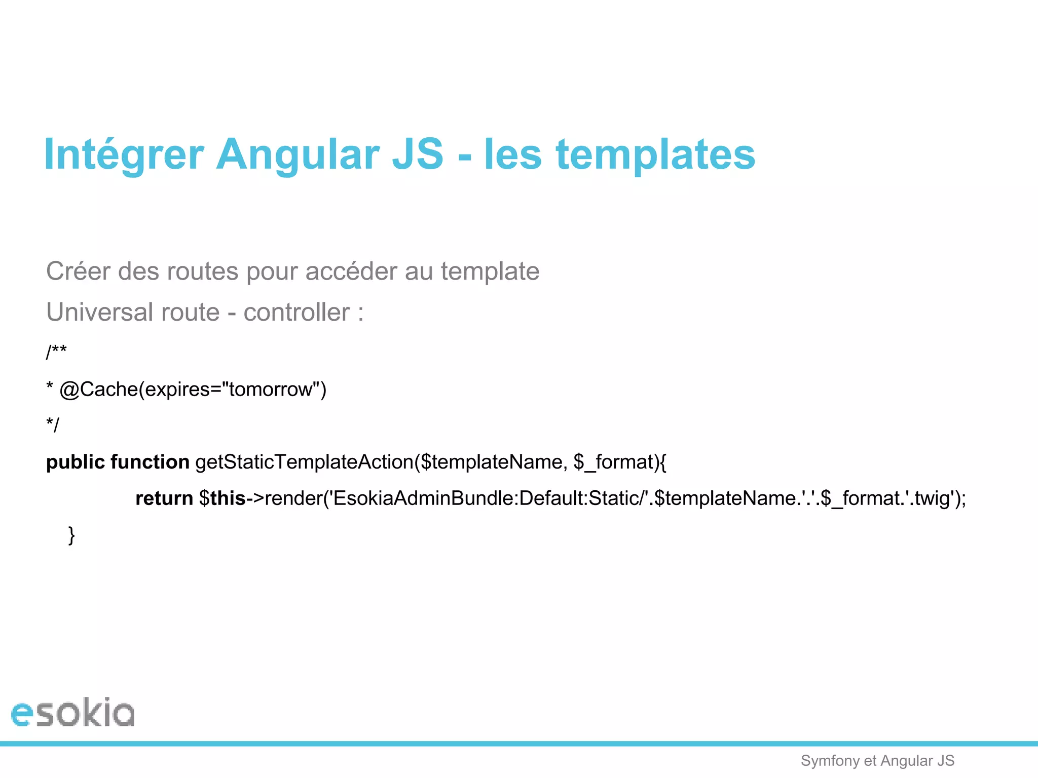 Symfony et Angular JS
Créer des routes pour accéder au template
Universal route - controller :
/**
* @Cache(expires="tomorrow")
*/
public function getStaticTemplateAction($templateName, $_format){
return $this->render('EsokiaAdminBundle:Default:Static/'.$templateName.'.'.$_format.'.twig');
}
Intégrer Angular JS - les templates
 