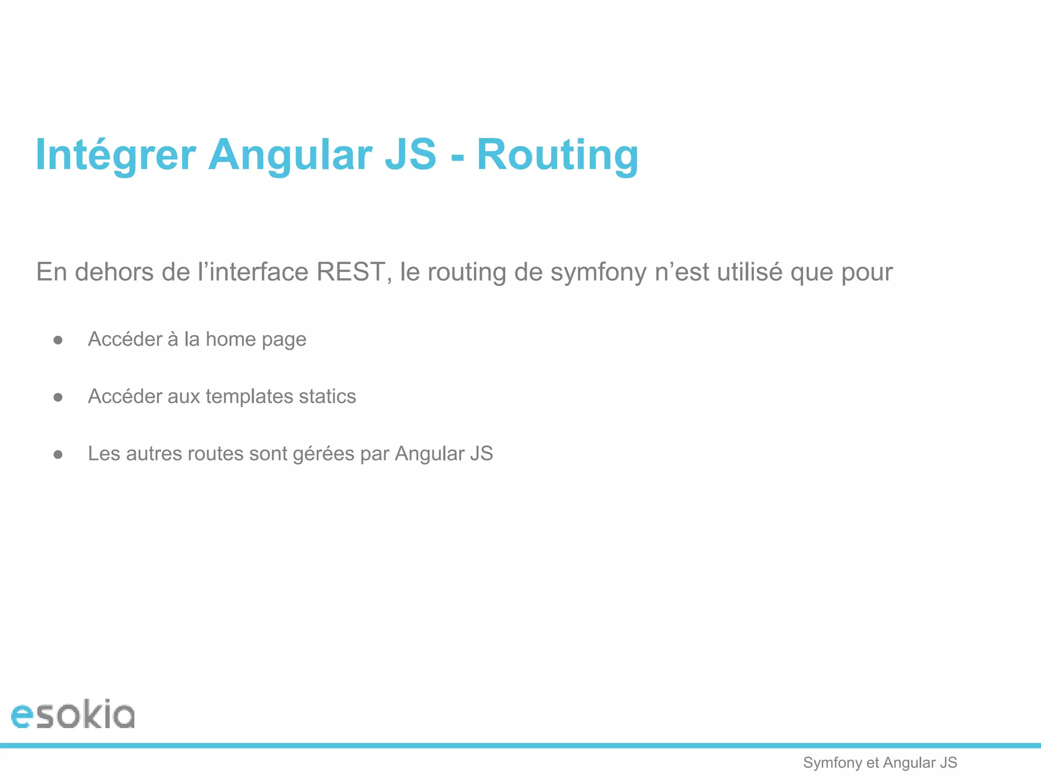 Symfony et Angular JS
En dehors de l’interface REST, le routing de symfony n’est utilisé que pour
● Accéder à la home page
● Accéder aux templates statics
● Les autres routes sont gérées par Angular JS
Intégrer Angular JS - Routing
 
