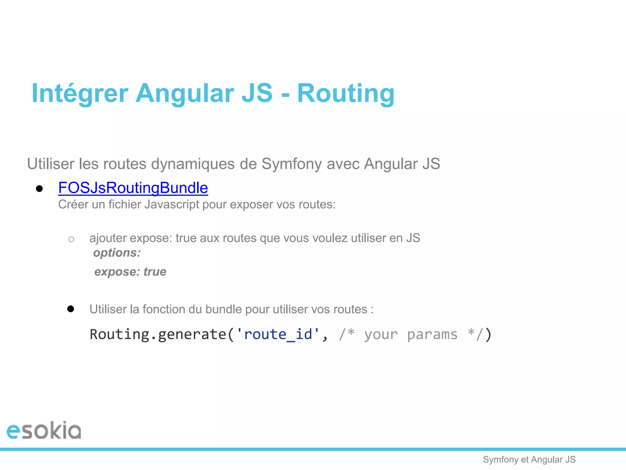 Symfony et Angular JS
Utiliser les routes dynamiques de Symfony avec Angular JS
● FOSJsRoutingBundle
Créer un fichier Javascript pour exposer vos routes:
o ajouter expose: true aux routes que vous voulez utiliser en JS
options:
expose: true
● Utiliser la fonction du bundle pour utiliser vos routes :
Routing.generate('route_id', /* your params */)
Intégrer Angular JS - Routing
 
