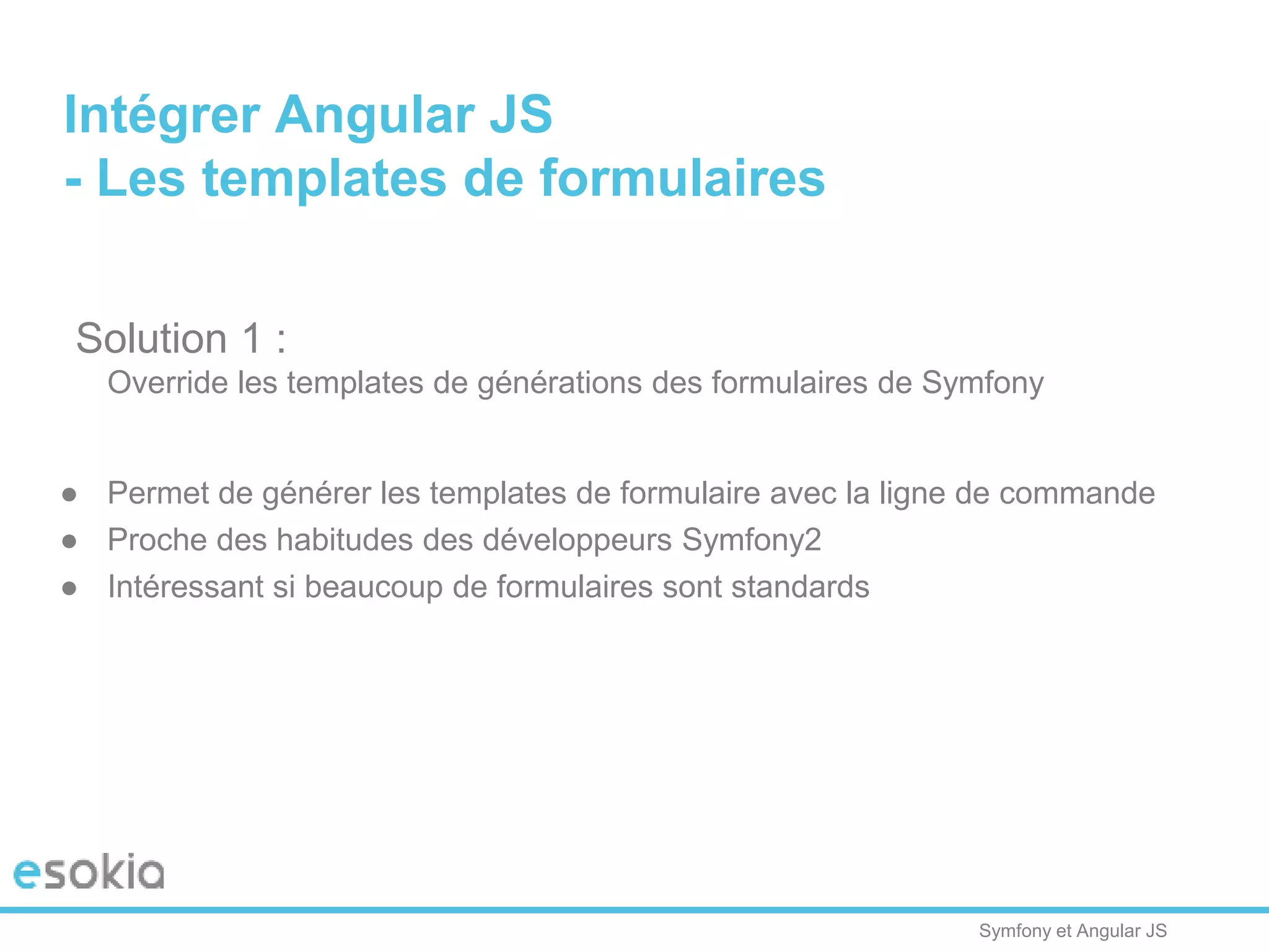 Symfony et Angular JS
Solution 1 :
Override les templates de générations des formulaires de Symfony
● Permet de générer les templates de formulaire avec la ligne de commande
● Proche des habitudes des développeurs Symfony2
● Intéressant si beaucoup de formulaires sont standards
Intégrer Angular JS
- Les templates de formulaires
 