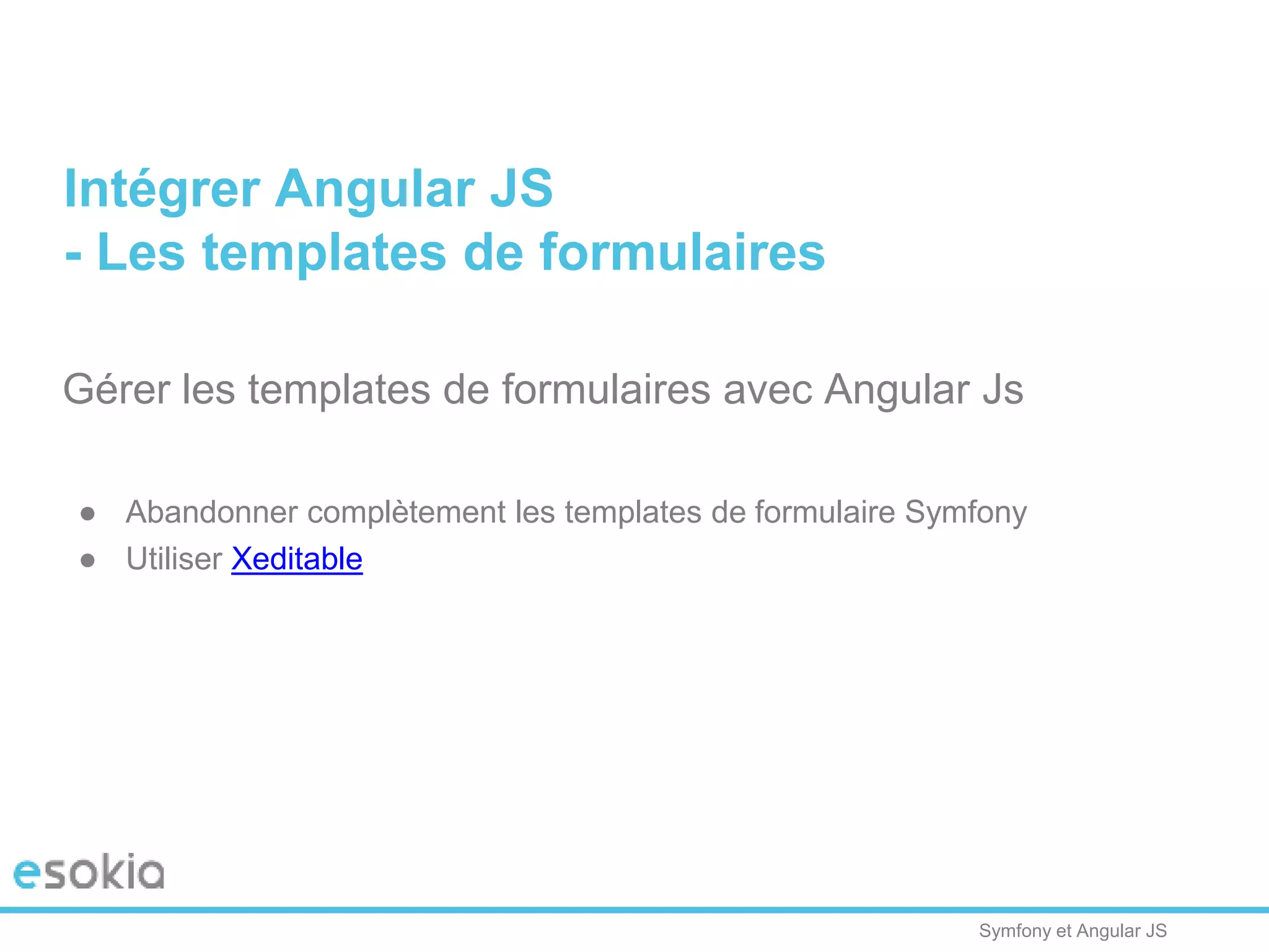 Symfony et Angular JS
Gérer les templates de formulaires avec Angular Js
● Abandonner complètement les templates de formulaire Symfony
● Utiliser Xeditable
Intégrer Angular JS
- Les templates de formulaires
 