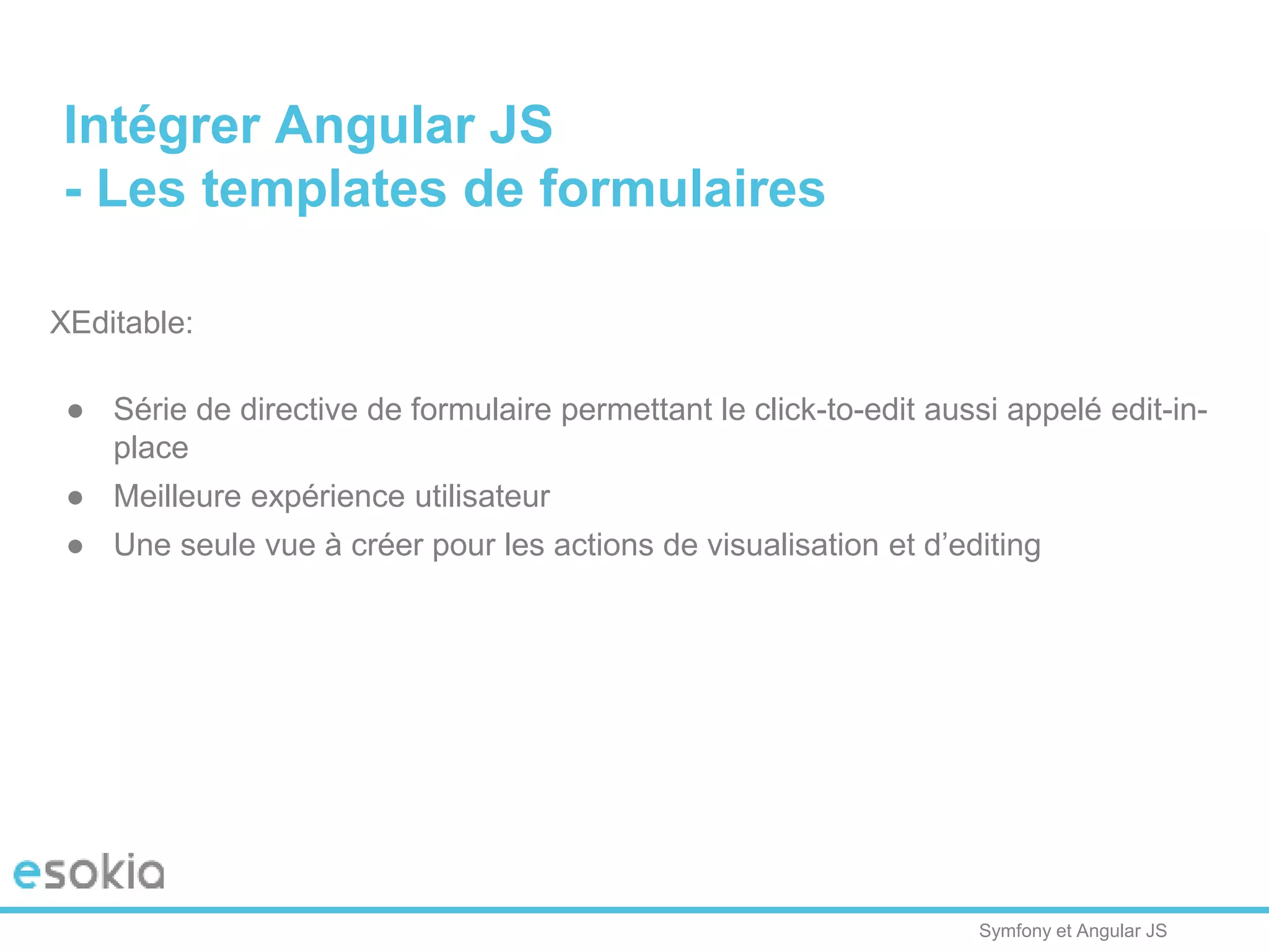 Symfony et Angular JS
XEditable:
● Série de directive de formulaire permettant le click-to-edit aussi appelé edit-in-
place
● Meilleure expérience utilisateur
● Une seule vue à créer pour les actions de visualisation et d’editing
Intégrer Angular JS
- Les templates de formulaires
 