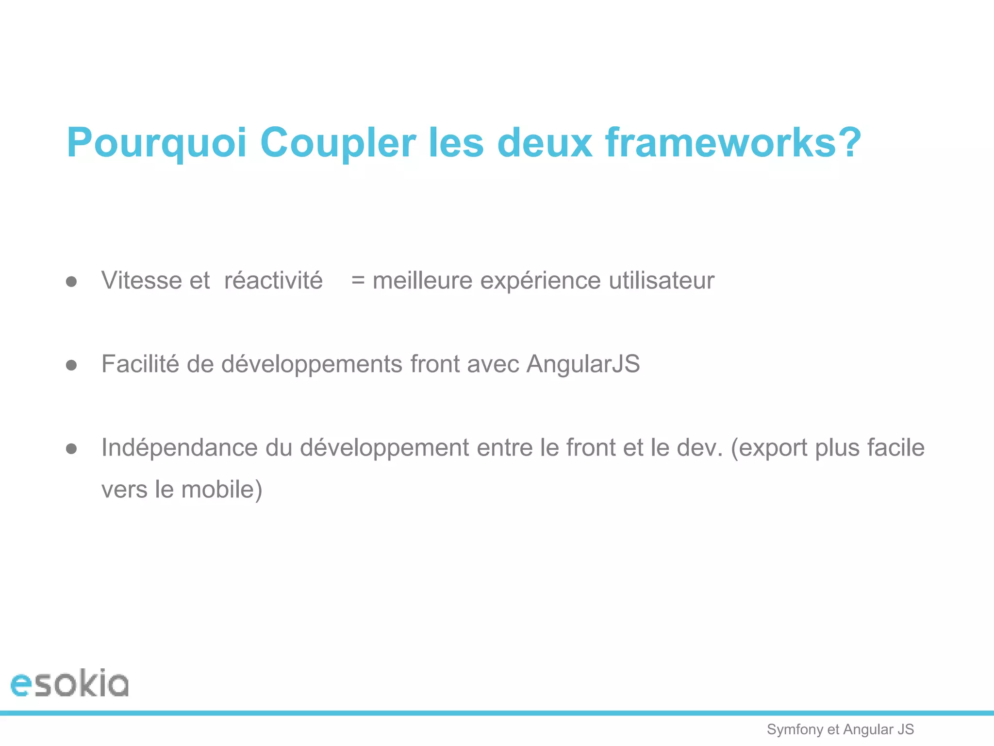 Symfony et Angular JS
Pourquoi Coupler les deux frameworks?
● Vitesse et réactivité = meilleure expérience utilisateur
● Facilité de développements front avec AngularJS
● Indépendance du développement entre le front et le dev. (export plus facile
vers le mobile)
 