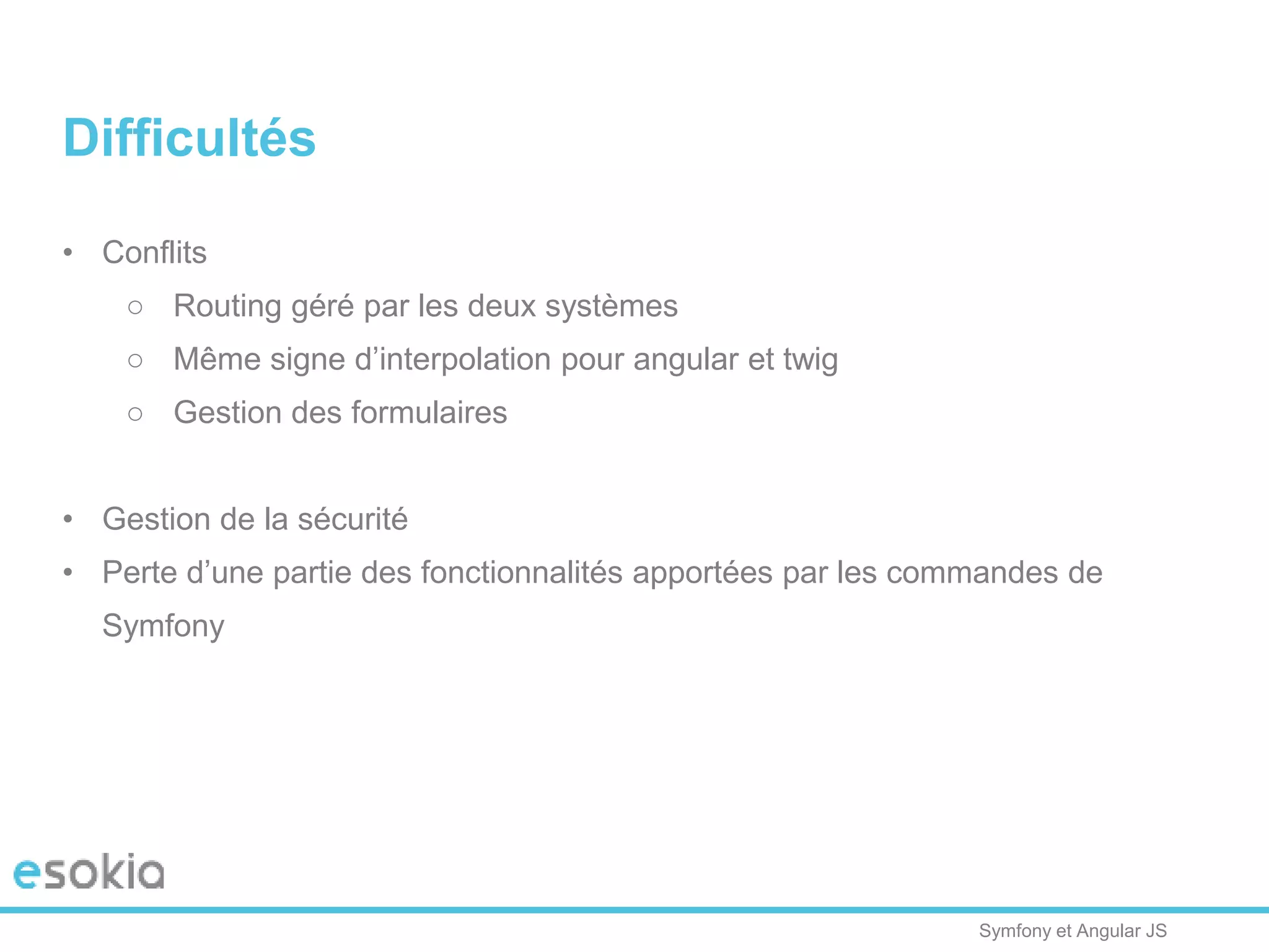 Symfony et Angular JS
Difficultés
• Conflits
○ Routing géré par les deux systèmes
○ Même signe d’interpolation pour angular et twig
○ Gestion des formulaires
• Gestion de la sécurité
• Perte d’une partie des fonctionnalités apportées par les commandes de
Symfony
 