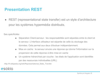 Symfony et Angular JS
Presentation REST
● REST (representational state transfer) est un style d’architecture
pour les systèmes hypermédia distribués.
Ses spécificités:
■ Séparation Client-serveur : les responsabilités sont séparées entre le client et
le serveur. L'interface utilisateur est séparée de celle du stockage des
données. Cela permet aux deux d'évoluer indépendamment.
■ Mise en cache : le serveur envoie une réponse qui donne l'information sur la
propension de cette réponse à être mise en cache
■ Un système hiérarchisé par couche : les états de l'application sont identifiés
par des ressources individuelles (URL)
http://fr.wikipedia.org/wiki/Representational_State_Transfer
 
