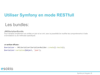 Symfony et Angular JS
Utiliser Symfony en mode RESTfull
Les bundles:
JMSSerializerBundle
Pour serialize simplement vos entités en json et en xml. avec la possibilité de modifier les comportements à l’aide
d’annotations ou de méthodes spécifiques
un serilizer efficace :
$serializer = JMSSerializerSerializerBuilder::create()->build();
$serializer->serialize($object, 'json');
 