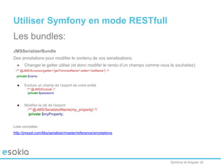 Symfony et Angular JS
Utiliser Symfony en mode RESTfull
Les bundles:
JMSSerializerBundle
Des annotations pour modifier le contenu de vos serialisations:
● Changer le getter utilisé (et donc modifer le rendu d’un champs comme vous le souhaitez)
/** @JMS/Accessor(getter="getTrimmedName",setter="setName") */
private $name;
● Exclure un champ de l’export de votre entité
/** @JMS/Exclude */
private $password;
● Modifier la clé de l’export:
/** @JMS/SerializedName(my_property) */
private $myProperty;
Liste complète:
http://jmsyst.com/libs/serializer/master/reference/annotations
 