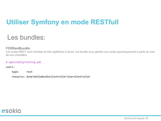 Symfony et Angular JS
Utiliser Symfony en mode RESTfull
Les bundles:
FOSRestBundle:
Les routes REST sont normées et très répétitives à écrire. Ce bundle vous génère vos routes dynamiquement à partir du nom
de vos controllers.
# app/config/routing.yml
users:
type: rest
resource: AcmeHelloBundleControllerUsersController
 