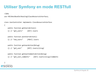 Symfony et Angular JS
Utiliser Symfony en mode RESTfull
<?php
use FOSRestBundleRoutingClassResourceInterface;
class UserController implements ClassResourceInterface
{
public function getUsersAction()
{} // "get_users" [GET] /users
public function postUsersAction()
{} // "new_users" [POST] /users
public function getUserAction($slug)
{} // "get_user" [GET] /users/{slug}
public function getUserCommentsAction($slug)
{} // "get_user_comments" [GET] /users/{slug}/comments
}
 