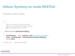 Symfony et Angular JS
Exemple complet d’action :
<?php
/**
* Returns an user by username/email.
* @param string $slug Username or Email
* @Secure(roles="ROLE_USER")
*/
public function getUserAction($slug)
{
$userManager = $this->container->get('fos_user.user_manager');
$user = $userManager->findUserByUsernameOrEmail($slug);
return $user;
} // "get_user" [GET] /users/{slug}
Utiliser Symfony en mode RESTfull
 