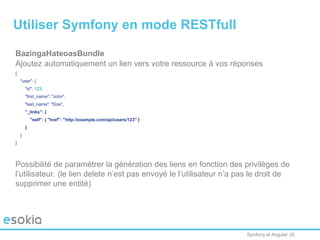 Symfony et Angular JS
BazingaHateoasBundle
Ajoutez automatiquement un lien vers votre ressource à vos réponses
{
"user": {
"id": 123,
"first_name": "John",
"last_name": "Doe",
"_links": {
"self": { "href": "http://example.com/api/users/123" }
}
}
}
Possibilité de paramétrer la génération des liens en fonction des privilèges de
l’utilisateur. (le lien delete n’est pas envoyé le l’utilisateur n’a pas le droit de
supprimer une entité)
Utiliser Symfony en mode RESTfull
 