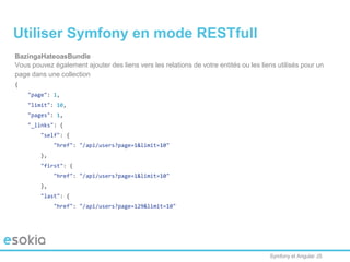 Symfony et Angular JS
BazingaHateoasBundle
Vous pouvez également ajouter des liens vers les relations de votre entités ou les liens utilisés pour un
page dans une collection
{
"page": 1,
"limit": 10,
"pages": 1,
"_links": {
"self": {
"href": "/api/users?page=1&limit=10"
},
"first": {
"href": "/api/users?page=1&limit=10"
},
"last": {
"href": "/api/users?page=129&limit=10"
Utiliser Symfony en mode RESTfull
 