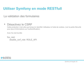 Symfony et Angular JS
La validation des formulaires
• Désactivez le CSRF
Cette protection n’est utile que lorsqu’on identifie l’utilisateur à l’aide de cookies. (voir la partie Sécurité
pour plus d’informations sur l’authentification)
Avec fos rest bundle:
fos_rest:
disable_csrf_role: ROLE_API
Utiliser Symfony en mode RESTfull
 