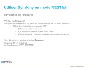 Symfony et Angular JS
La validation des formulaires
Valider un formulaire :
Valider les formulaires ne se fait pas aussi simplement que l’on pourrait s’y attendre
o Utiliser les bons codes de responses HTTP :
 201 created après une création
 204 no content après un update ou un delete
 400 bad request si l’utilisateur envoi des paramètres invalides, etc…
Tips: Utiliser les constantes de la class Response:
Response::HTTP_CREATED
ou JsonResponse::HTTP_CREATED
Utiliser Symfony en mode RESTfull
 
