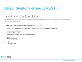 Symfony et Angular JS
La validation des formulaires
Une requête Ajax ne renvoie pas des données que les formulaires de Symfony peuvent bind automatiquement.
Il faut donc le faire à la main:
$json_data = json_decode($request->request->get(“datas”), true);
$form = $this->createForm(new NoteType(), $note, array('method'=>$request->getMethod()));
//remove extra forms fields
$children = $form->all();
$data = array_intersect_key($json_data, $children);
//bind
$form->bind($data);
//return $form;
if ($form->isValid()) {
….
Utiliser Symfony en mode RESTfull
 