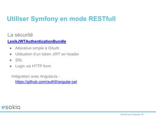 Symfony et Angular JS
La sécurité
LexikJWTAuthenticationBundle
● Alterative simple à OAuth
● Utilisation d’un token JWT en header
● SSL
● Login via HTTP form
Intégration avec AngularJs :
https://github.com/auth0/angular-jwt
Utiliser Symfony en mode RESTfull
 