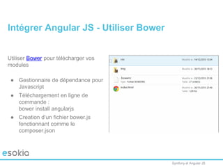 Symfony et Angular JS
Utiliser Bower pour télécharger vos
modules
● Gestionnaire de dépendance pour
Javascript
● Téléchargement en ligne de
commande :
bower install angularjs
● Creation d’un fichier bower.js
fonctionnant comme le
composer.json
Intégrer Angular JS - Utiliser Bower
 