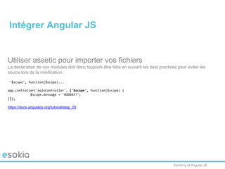 Symfony et Angular JS
Utiliser assetic pour importer vos fichiers
La déclaration de vos modules doit donc toujours être faite en suivant les best practices pour éviter les
soucis lors de la minification :
['$scope', function($scope)...
app.controller('mainController', ['$scope', function($scope) {
$scope.message = 'HOORAY!';
}]);
https://docs.angularjs.org/tutorial/step_05
Intégrer Angular JS
 