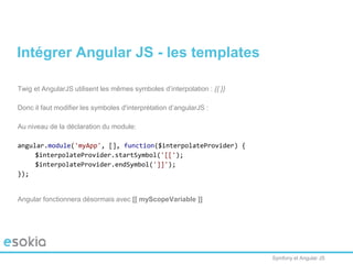 Symfony et Angular JS
Twig et AngularJS utilisent les mêmes symboles d’interpolation : {{ }}
Donc il faut modifier les symboles d'interprétation d’angularJS :
Au niveau de la déclaration du module:
angular.module('myApp', [], function($interpolateProvider) {
$interpolateProvider.startSymbol('[[');
$interpolateProvider.endSymbol(']]');
});
Angular fonctionnera désormais avec [[ myScopeVariable ]]
Intégrer Angular JS - les templates
 