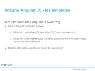 Symfony et Angular JS
Gérer les templates AngularJs avec twig
● Garder toute la puissance de twig
o Utilisation des balises {% spaceless %} {% endspaceless %}
o Utilisation du filtre |trans pour générer simplement et efficacement les
traductions des interfaces
● Sortir les templates du dossier public de l’application
Intégrer Angular JS - les templates
 