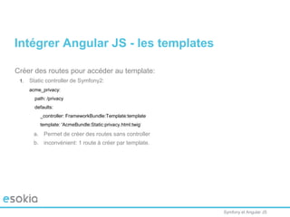 Symfony et Angular JS
Créer des routes pour accéder au template:
1. Static controller de Symfony2:
acme_privacy:
path: /privacy
defaults:
_controller: FrameworkBundle:Template:template
template: 'AcmeBundle:Static:privacy.html.twig'
a. Permet de créer des routes sans controller
b. inconvénient: 1 route à créer par template.
Intégrer Angular JS - les templates
 