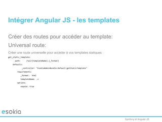 Symfony et Angular JS
Créer des routes pour accéder au template:
Universal route:
Créer une route universelle pour accéder à vos templates statiques :
get_static_template:
path: /tpl/{templateName}.{_format}
defaults:
_controller: "EsokiaAdminBundle:Default:getStaticTemplate"
requirements:
_format: html
templateName: .+
options:
expose: true
Intégrer Angular JS - les templates
 