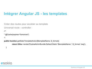 Symfony et Angular JS
Créer des routes pour accéder au template
Universal route - controller :
/**
* @Cache(expires="tomorrow")
*/
public function getStaticTemplateAction($templateName, $_format){
return $this->render('EsokiaAdminBundle:Default:Static/'.$templateName.'.'.$_format.'.twig');
}
Intégrer Angular JS - les templates
 