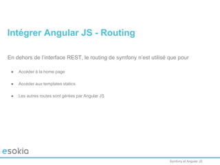 Symfony et Angular JS
En dehors de l’interface REST, le routing de symfony n’est utilisé que pour
● Accéder à la home page
● Accéder aux templates statics
● Les autres routes sont gérées par Angular JS
Intégrer Angular JS - Routing
 