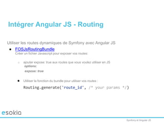 Symfony et Angular JS
Utiliser les routes dynamiques de Symfony avec Angular JS
● FOSJsRoutingBundle
Créer un fichier Javascript pour exposer vos routes:
o ajouter expose: true aux routes que vous voulez utiliser en JS
options:
expose: true
● Utiliser la fonction du bundle pour utiliser vos routes :
Routing.generate('route_id', /* your params */)
Intégrer Angular JS - Routing
 