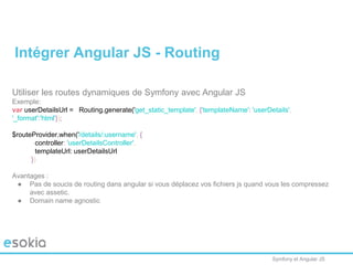 Symfony et Angular JS
Utiliser les routes dynamiques de Symfony avec Angular JS
Exemple:
var userDetailsUrl = Routing.generate('get_static_template', {'templateName': 'userDetails',
'_format':'html'});
$routeProvider.when('/details/:username', {
controller: 'userDetailsController',
templateUrl: userDetailsUrl
})
Avantages :
● Pas de soucis de routing dans angular si vous déplacez vos fichiers js quand vous les compressez
avec assetic.
● Domain name agnostic
Intégrer Angular JS - Routing
 
