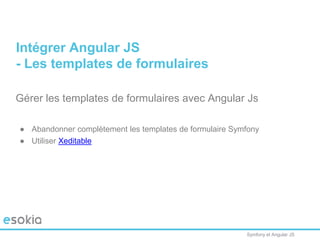 Symfony et Angular JS
Gérer les templates de formulaires avec Angular Js
● Abandonner complètement les templates de formulaire Symfony
● Utiliser Xeditable
Intégrer Angular JS
- Les templates de formulaires
 