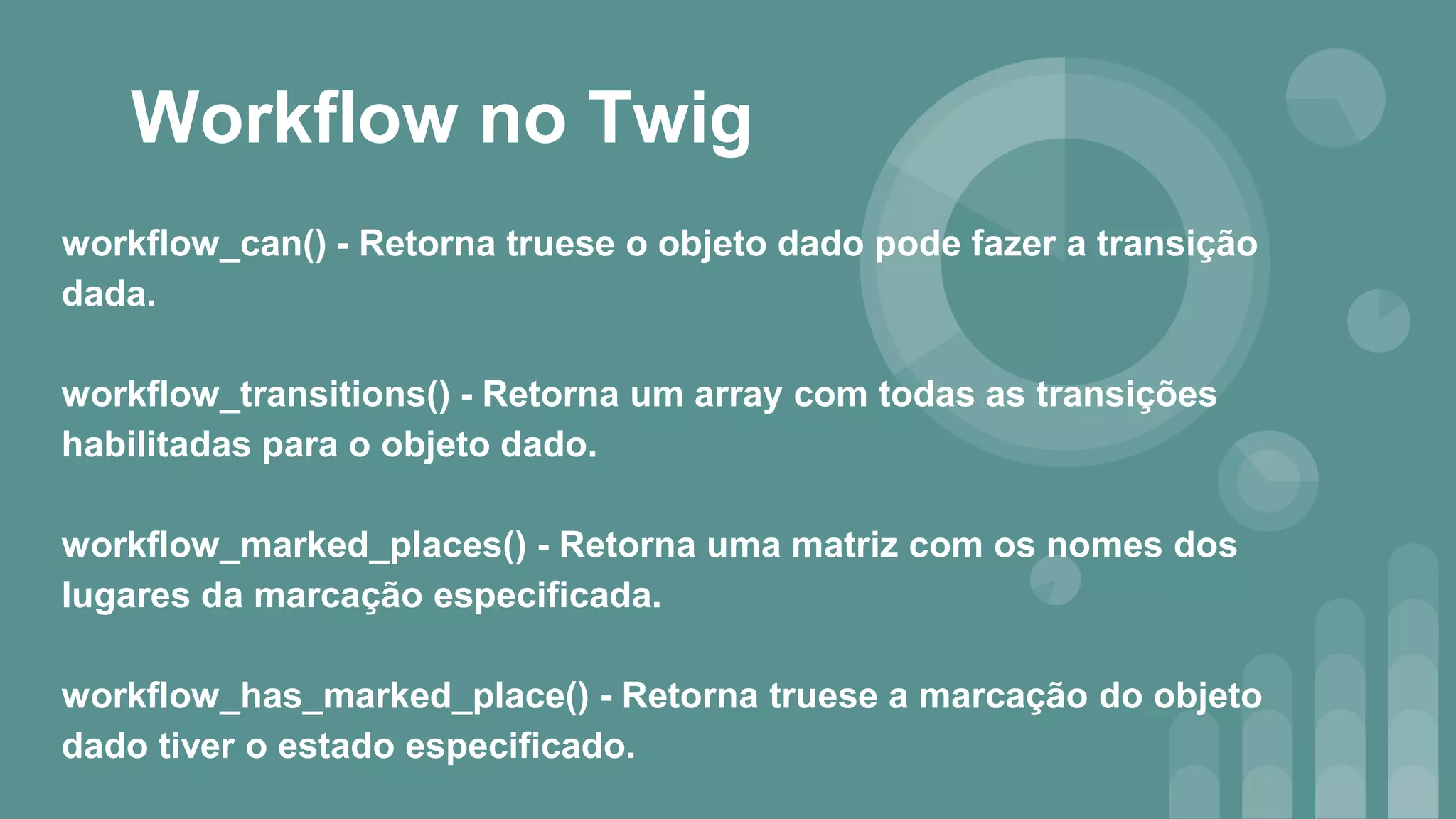 Workflow no Twig
workflow_can() - Retorna truese o objeto dado pode fazer a transição
dada.
workflow_transitions() - Retorna um array com todas as transições
habilitadas para o objeto dado.
workflow_marked_places() - Retorna uma matriz com os nomes dos
lugares da marcação especificada.
workflow_has_marked_place() - Retorna truese a marcação do objeto
dado tiver o estado especificado.
 