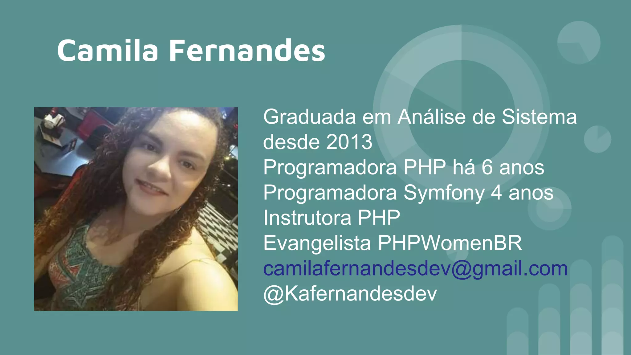Camila Fernandes
Graduada em Análise de Sistema
desde 2013
Programadora PHP há 6 anos
Programadora Symfony 4 anos
Instrutora PHP
Evangelista PHPWomenBR
camilafernandesdev@gmail.com
@Kafernandesdev
 