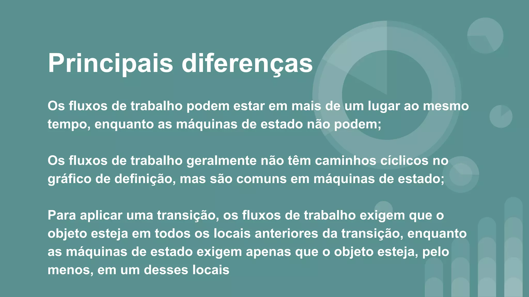 Principais diferenças
Os fluxos de trabalho podem estar em mais de um lugar ao mesmo
tempo, enquanto as máquinas de estado não podem;
Os fluxos de trabalho geralmente não têm caminhos cíclicos no
gráfico de definição, mas são comuns em máquinas de estado;
Para aplicar uma transição, os fluxos de trabalho exigem que o
objeto esteja em todos os locais anteriores da transição, enquanto
as máquinas de estado exigem apenas que o objeto esteja, pelo
menos, em um desses locais
 