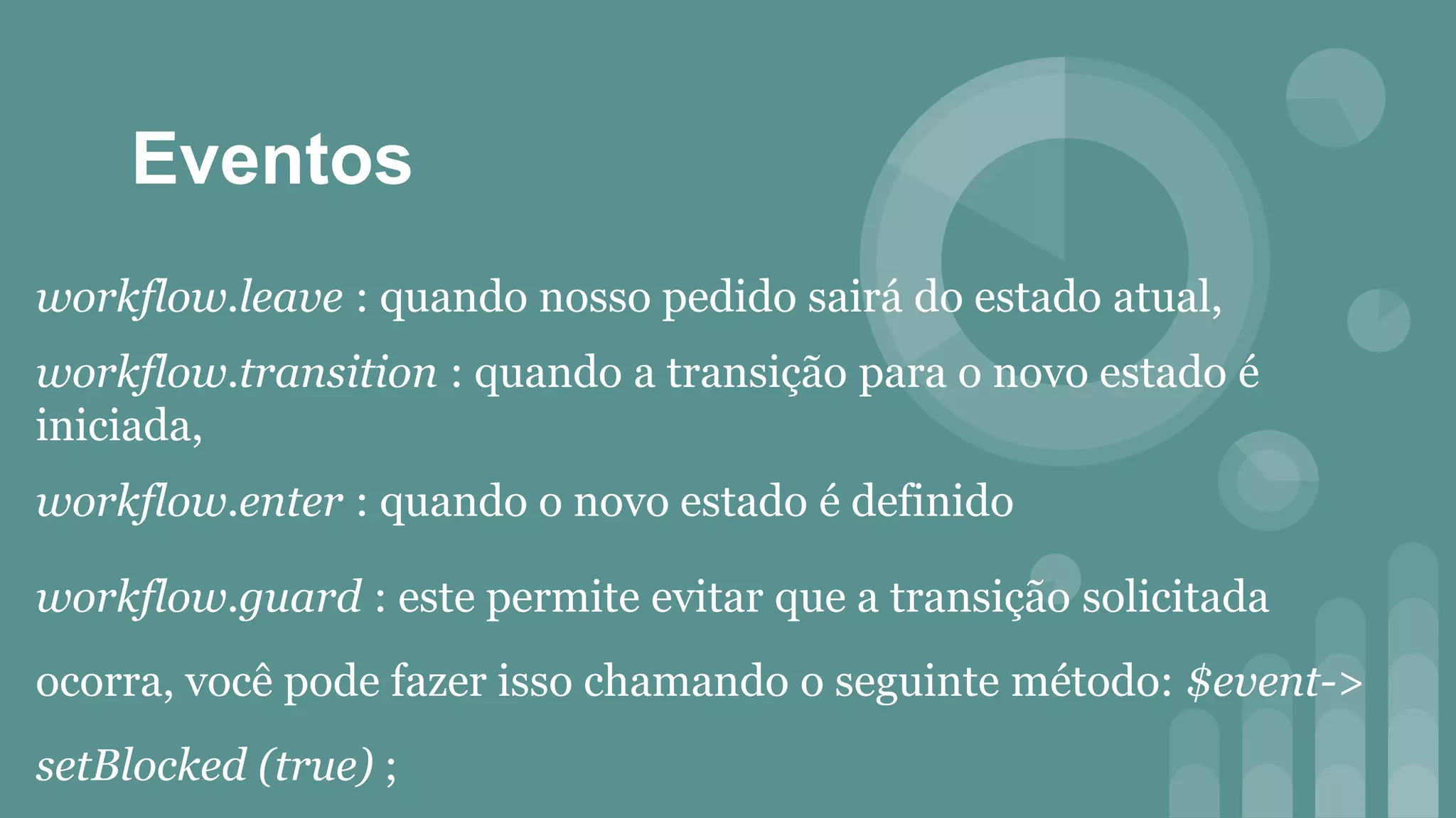 Eventos
workflow.leave : quando nosso pedido sairá do estado atual,
workflow.transition : quando a transição para o novo estado é
iniciada,
workflow.enter : quando o novo estado é definido
workflow.guard : este permite evitar que a transição solicitada
ocorra, você pode fazer isso chamando o seguinte método: $event->
setBlocked (true) ;
 