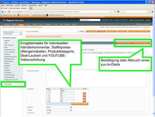 Eingabemaske für individuellen
Händlerkommentar, Staffelpreise
(Mengenrabatte), Produktkategorie,
Deal-Laufzeit und YOUTUBE-
Videoverlinkung                      Bestätigung oder Abbruch eines
                                     yuu.to-Deals
 